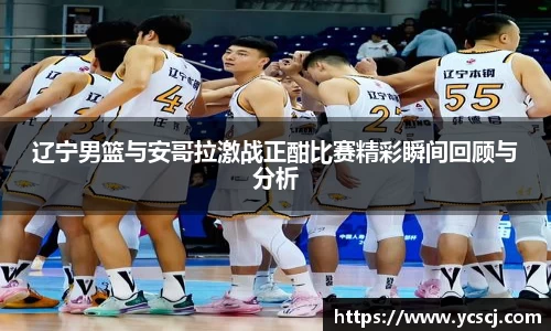 辽宁男篮与安哥拉激战正酣比赛精彩瞬间回顾与分析