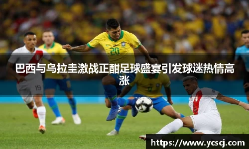 巴西与乌拉圭激战正酣足球盛宴引发球迷热情高涨